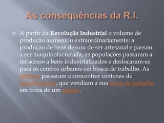    A partir da Revolução Industrial o volume de
    produção aumentou extraordinariamente: a
    produção de bens deixou de ser artesanal e passou
    a ser maquinofacturada; as populações passaram a
    ter acesso a bens industrializados e deslocaram-se
    para os centros urbanos em busca de trabalho. As
    fábricas passaram a concentrar centenas de
    trabalhadores, que vendiam a sua força de trabalho
    em troca de um salário.
 