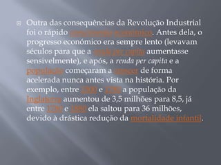   Outra das consequências da Revolução Industrial
    foi o rápido crescimento económico. Antes dela, o
    progresso económico era sempre lento (levavam
    séculos para que a renda per capita aumentasse
    sensivelmente), e após, a renda per capita e a
    população começaram a crescer de forma
    acelerada nunca antes vista na história. Por
    exemplo, entre 1500 e 1780 a população da
    Inglaterra aumentou de 3,5 milhões para 8,5, já
    entre 1780 e 1880 ela saltou para 36 milhões,
    devido à drástica redução da mortalidade infantil.
 