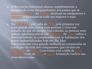    A Revolução Industrial alterou completamente a
    maneira de viver das populações dos países que se
    industrializaram. As cidades atraíram os camponeses e
    artesãos, e tornaram-se cada vez maiores e mais
    importantes.
   Na Inglaterra, por volta de 1850, pela primeira vez
    num grande país, havia mais pessoas a viver em
    cidades do que no campo. Nas cidades, as pessoas mais
    pobres aglomeravam-se em subúrbios de casas velhas e
    desconfortáveis, se comparadas com as habitações dos
    países industrializados hoje em dia. Mas
    representavam uma grande melhoria se comparadas às
    condições de vida dos camponeses, que viviam em
    choupanas de palha. Conviviam com a falta de água
    encanada, com os ratos, o esgoto formando riachos nas
    ruas esburacadas.
 