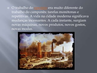   O trabalho do operário era muito diferente do
    trabalho do camponês: tarefas monótonas e
    repetitivas. A vida na cidade moderna significava
    mudanças incessantes. A cada instante, surgiam
    novas máquinas, novos produtos, novos gostos,
    novas modas.
 