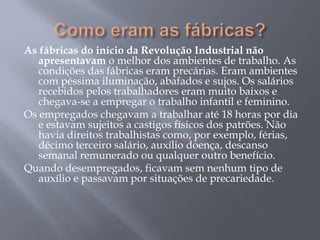 As fábricas do início da Revolução Industrial não
   apresentavam o melhor dos ambientes de trabalho. As
   condições das fábricas eram precárias. Eram ambientes
   com péssima iluminação, abafados e sujos. Os salários
   recebidos pelos trabalhadores eram muito baixos e
   chegava-se a empregar o trabalho infantil e feminino.
Os empregados chegavam a trabalhar até 18 horas por dia
   e estavam sujeitos a castigos físicos dos patrões. Não
   havia direitos trabalhistas como, por exemplo, férias,
   décimo terceiro salário, auxílio doença, descanso
   semanal remunerado ou qualquer outro benefício.
Quando desempregados, ficavam sem nenhum tipo de
   auxílio e passavam por situações de precariedade.
 