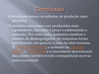 A Revolução tornou os métodos de produção mais
  eficientes.
Os produtos passaram a ser produzidos mais
  rapidamente, baixando o preço e estimulando o
  consumo. Por outro lado, aumentou também o
  número de desempregados. As máquinas foram
  substituindo, aos poucos, a mão-de-obra humana.
  A poluição ambiental, o aumento da poluição
  sonora, o êxodo rural e o crescimento desordenado
  das cidades também foram consequências nocivas
  para a sociedade.
 