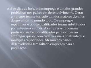 Até os dias de hoje, o desemprego é um dos grandes
  problemas nos países em desenvolvimento. Gerar
  empregos tem se tornado um dos maiores desafios
  de governos no mundo todo. Os empregos
  repetitivos e pouco qualificados foram substituídos
  por máquinas e robôs. As empresas procuram
  profissionais bem qualificados para ocuparem
  empregos que exigem cada vez mais criatividade e
  múltiplas capacidades. Mesmo nos países
  desenvolvidos tem faltado empregos para a
  população.
 