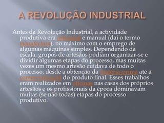 Antes da Revolução Industrial, a actividade
  produtiva era artesanal e manual (daí o termo
  manufactura), no máximo com o emprego de
  algumas máquinas simples. Dependendo da
  escala, grupos de artesãos podiam organizar-se e
  dividir algumas etapas do processo, mas muitas
  vezes um mesmo artesão cuidava de todo o
  processo, desde a obtenção da matéria-prima até à
  comercialização do produto final. Esses trabalhos
  eram realizados em oficinas nas casas dos próprios
  artesãos e os profissionais da época dominavam
  muitas (se não todas) etapas do processo
  produtivo.
 
