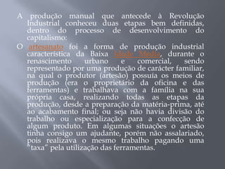 A produção manual que antecede à Revolução
  Industrial conheceu duas etapas bem definidas,
  dentro do processo de desenvolvimento do
  capitalismo:
O artesanato foi a forma de produção industrial
  característica da Baixa Idade Média, durante o
  renascimento      urbano     e   comercial, sendo
  representado por uma produção de carácter familiar,
  na qual o produtor (artesão) possuía os meios de
  produção (era o proprietário da oficina e das
  ferramentas) e trabalhava com a família na sua
  própria casa, realizando todas as etapas da
  produção, desde a preparação da matéria-prima, até
  ao acabamento final; ou seja não havia divisão do
  trabalho ou especialização para a confecção de
  algum produto. Em algumas situações o artesão
  tinha consigo um ajudante, porém não assalariado,
  pois realizava o mesmo trabalho pagando uma
  “taxa” pela utilização das ferramentas.
 