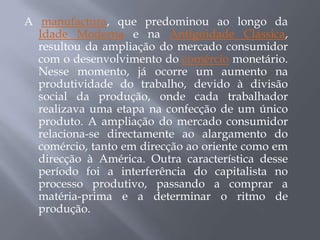 A manufactura, que predominou ao longo da
  Idade Moderna e na Antiguidade Clássica,
  resultou da ampliação do mercado consumidor
  com o desenvolvimento do comércio monetário.
  Nesse momento, já ocorre um aumento na
  produtividade do trabalho, devido à divisão
  social da produção, onde cada trabalhador
  realizava uma etapa na confecção de um único
  produto. A ampliação do mercado consumidor
  relaciona-se directamente ao alargamento do
  comércio, tanto em direcção ao oriente como em
  direcção à América. Outra característica desse
  período foi a interferência do capitalista no
  processo produtivo, passando a comprar a
  matéria-prima e a determinar o ritmo de
  produção.
 