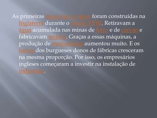 As primeiras máquinas a vapor foram construídas na
  Inglaterra durante o século XVIII. Retiravam a
  água acumulada nas minas de ferro e de carvão e
  fabricavam tecidos. Graças a essas máquinas, a
  produção de mercadorias aumentou muito. E os
  lucros dos burgueses donos de fábricas cresceram
  na mesma proporção. Por isso, os empresários
  ingleses começaram a investir na instalação de
  indústrias.
 