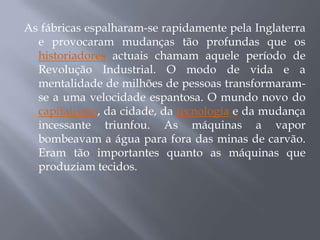 As fábricas espalharam-se rapidamente pela Inglaterra
  e provocaram mudanças tão profundas que os
  historiadores actuais chamam aquele período de
  Revolução Industrial. O modo de vida e a
  mentalidade de milhões de pessoas transformaram-
  se a uma velocidade espantosa. O mundo novo do
  capitalismo, da cidade, da tecnologia e da mudança
  incessante triunfou. As máquinas a vapor
  bombeavam a água para fora das minas de carvão.
  Eram tão importantes quanto as máquinas que
  produziam tecidos.
 