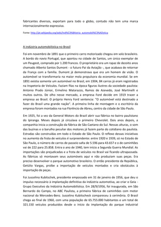 fabricantes diversos, exportam para todo o globo, contudo não tem uma marca
internacionalmente expressiva.
Fonte: http://pt.wikipedia.org/wiki/Ind%C3%BAstria_automobil%C3%ADstica
A indústria automobilística no Brasil
Foi em novembro de 1891 que o primeiro carro motorizado chegou em solo brasileiro.
A bordo do navio Portugal, que aportou na cidade de Santos, um único exemplar de
um Peugeot, comprado por 1.200 francos. O proprietário era um rapaz de dezoito anos
chamado Alberto Santos Dumont - o futuro Pai da Aviação -, que acabava de retornar
da França com a família. Dumont já demonstrava que era um homem de visão. O
automóvel se transformaria na maior mola propulsora da economia mundial. Se em
1891 existia somente um automóvel no Brasil, em 1904, 84 carros já eram registrados
na Inspetoria de Veículos. Faziam filas na época figuras ilustres da sociedade paulista:
Antonio Prado Júnior, Ermelino Matarazzo, Ramos de Azevedo, José Martinelli e
muitos outros. De olho nesse mercado, a empresa Ford decide em 1919 trazer a
empresa ao Brasil. O próprio Henry Ford sentencia: "O automóvel está destinado a
fazer do Brasil uma grande nação". A primeira linha de montagem e o escritório da
empresa foram montados na rua Florêncio de Abreu, centro da cidade de São Paulo.
Em 1925, foi a vez da General Motors do Brazil abrir sua fábrica no bairro paulistano
do Ipiranga. Meses depois já circulava o primeiro Chevrolet. Dois anos depois, a
companhia inicia a construção da fábrica de São Caetano do Sul. Nessas alturas, o som
das buzinas e o barulho peculiar dos motores já fazem parte do cotidiano do paulista.
Estradas são construídas em todo o Estado de São Paulo. O reflexo dessas iniciativas
no aumento da frota de veículos é surpreendente: entre 1920 e 1939, só no Estado de
São Paulo, o número de carros de passeio salta de 5.596 para 43.657 e o de caminhões
vai de 222 para 25.858. Entra o ano de 1940, tem início a Segunda Guerra Mundial. As
importações são prejudicadas e a frota de veículos no Brasil vai ficando ultrapassada.
As fábricas só montavam seus automóveis aqui e não produziam suas peças. Era
preciso desenvolver o parque automotivo brasileiro. O então presidente da República,
Getúlio Vargas, proíbe a importação de veículos montados e cria obstáculos à
importação de peças.
Foi Juscelino Kubitschek, presidente empossado em 31 de janeiro de 1956, que deu o
impulso necessário à implantação definitiva da indústria automotiva, ao criar o Geia -
Grupo Executivo da Indústria Automobilística. Em 28/9/1956, foi inaugurada, em São
Bernardo do Campo, no ABC Paulista, a primeira fábrica de caminhões com motor
nacional da Mercedes-Benz. Juscelino Kubitscheck compareceu à cerimônia. O Brasil
chega ao final de 1960, com uma população de 65.755.000 habitantes e um total de
321.150 veículos produzidos desde o início da implantação do parque industrial
 