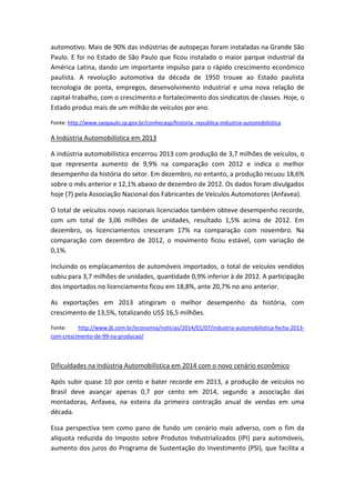 automotivo. Mais de 90% das indústrias de autopeças foram instaladas na Grande São
Paulo. E foi no Estado de São Paulo que ficou instalado o maior parque industrial da
América Latina, dando um importante impulso para o rápido crescimento econômico
paulista. A revolução automotiva da década de 1950 trouxe ao Estado paulista
tecnologia de ponta, empregos, desenvolvimento industrial e uma nova relação de
capital-trabalho, com o crescimento e fortalecimento dos sindicatos de classes. Hoje, o
Estado produz mais de um milhão de veículos por ano.
Fonte: http://www.saopaulo.sp.gov.br/conhecasp/historia_republica-industria-automobilistica
A Indústria Automobilística em 2013
A indústria automobilística encerrou 2013 com produção de 3,7 milhões de veículos, o
que representa aumento de 9,9% na comparação com 2012 e indica o melhor
desempenho da história do setor. Em dezembro, no entanto, a produção recuou 18,6%
sobre o mês anterior e 12,1% abaixo de dezembro de 2012. Os dados foram divulgados
hoje (7) pela Associação Nacional dos Fabricantes de Veículos Automotores (Anfavea).
O total de veículos novos nacionais licenciados também obteve desempenho recorde,
com um total de 3,06 milhões de unidades, resultado 1,5% acima de 2012. Em
dezembro, os licenciamentos cresceram 17% na comparação com novembro. Na
comparação com dezembro de 2012, o movimento ficou estável, com variação de
0,1%.
Incluindo os emplacamentos de automóveis importados, o total de veículos vendidos
subiu para 3,7 milhões de unidades, quantidade 0,9% inferior à de 2012. A participação
dos importados no licenciamento ficou em 18,8%, ante 20,7% no ano anterior.
As exportações em 2013 atingiram o melhor desempenho da história, com
crescimento de 13,5%, totalizando US$ 16,5 milhões.
Fonte: http://www.jb.com.br/economia/noticias/2014/01/07/industria-automobilistica-fecha-2013-
com-crescimento-de-99-na-producao/
Dificuldades na Indústria Automobilística em 2014 com o novo cenário econômico
Após subir quase 10 por cento e bater recorde em 2013, a produção de veículos no
Brasil deve avançar apenas 0,7 por cento em 2014, segundo a associação das
montadoras, Anfavea, na esteira da primeira contração anual de vendas em uma
década.
Essa perspectiva tem como pano de fundo um cenário mais adverso, com o fim da
alíquota reduzida do Imposto sobre Produtos Industrializados (IPI) para automóveis,
aumento dos juros do Programa de Sustentação do Investimento (PSI), que facilita a
 