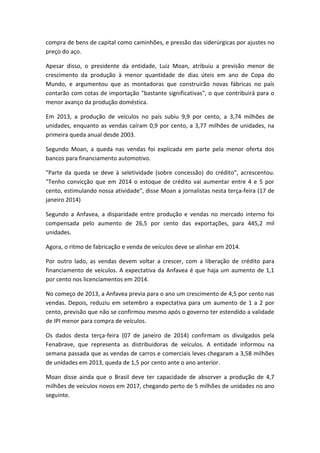 compra de bens de capital como caminhões, e pressão das siderúrgicas por ajustes no
preço do aço.
Apesar disso, o presidente da entidade, Luiz Moan, atribuiu a previsão menor de
crescimento da produção à menor quantidade de dias úteis em ano de Copa do
Mundo, e argumentou que as montadoras que construirão novas fábricas no país
contarão com cotas de importação "bastante significativas", o que contribuirá para o
menor avanço da produção doméstica.
Em 2013, a produção de veículos no país subiu 9,9 por cento, a 3,74 milhões de
unidades, enquanto as vendas caíram 0,9 por cento, a 3,77 milhões de unidades, na
primeira queda anual desde 2003.
Segundo Moan, a queda nas vendas foi explicada em parte pela menor oferta dos
bancos para financiamento automotivo.
"Parte da queda se deve à seletividade (sobre concessão) do crédito", acrescentou.
"Tenho convicção que em 2014 o estoque de crédito vai aumentar entre 4 e 5 por
cento, estimulando nossa atividade", disse Moan a jornalistas nesta terça-feira (17 de
janeiro 2014)
Segundo a Anfavea, a disparidade entre produção e vendas no mercado interno foi
compensada pelo aumento de 26,5 por cento das exportações, para 445,2 mil
unidades.
Agora, o ritmo de fabricação e venda de veículos deve se alinhar em 2014.
Por outro lado, as vendas devem voltar a crescer, com a liberação de crédito para
financiamento de veículos. A expectativa da Anfavea é que haja um aumento de 1,1
por cento nos licenciamentos em 2014.
No começo de 2013, a Anfavea previa para o ano um crescimento de 4,5 por cento nas
vendas. Depois, reduziu em setembro a expectativa para um aumento de 1 a 2 por
cento, previsão que não se confirmou mesmo após o governo ter estendido a validade
de IPI menor para compra de veículos.
Os dados desta terça-feira (07 de janeiro de 2014) confirmam os divulgados pela
Fenabrave, que representa as distribuidoras de veículos. A entidade informou na
semana passada que as vendas de carros e comerciais leves chegaram a 3,58 milhões
de unidades em 2013, queda de 1,5 por cento ante o ano anterior.
Moan disse ainda que o Brasil deve ter capacidade de absorver a produção de 4,7
milhões de veículos novos em 2017, chegando perto de 5 milhões de unidades no ano
seguinte.
 