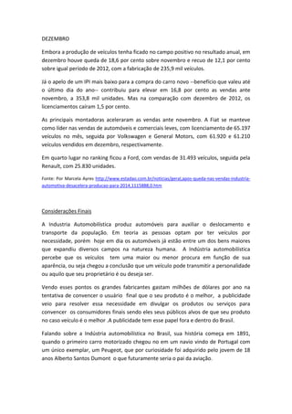 DEZEMBRO
Embora a produção de veículos tenha ficado no campo positivo no resultado anual, em
dezembro houve queda de 18,6 por cento sobre novembro e recuo de 12,1 por cento
sobre igual período de 2012, com a fabricação de 235,9 mil veículos.
Já o apelo de um IPI mais baixo para a compra do carro novo --benefício que valeu até
o último dia do ano-- contribuiu para elevar em 16,8 por cento as vendas ante
novembro, a 353,8 mil unidades. Mas na comparação com dezembro de 2012, os
licenciamentos caíram 1,5 por cento.
As principais montadoras aceleraram as vendas ante novembro. A Fiat se manteve
como líder nas vendas de automóveis e comerciais leves, com licenciamento de 65.197
veículos no mês, seguida por Volkswagen e General Motors, com 61.920 e 61.210
veículos vendidos em dezembro, respectivamente.
Em quarto lugar no ranking ficou a Ford, com vendas de 31.493 veículos, seguida pela
Renault, com 25.830 unidades.
Fonte: Por Marcela Ayres http://www.estadao.com.br/noticias/geral,apos-queda-nas-vendas-industria-
automotiva-desacelera-producao-para-2014,1115888,0.htm
Considerações Finais
A Industria Automobilística produz automóveis para auxiliar o deslocamento e
transporte da população. Em teoria as pessoas optam por ter veículos por
necessidade, porém hoje em dia os automóveis já estão entre um dos bens maiores
que expandiu diversos campos na natureza humana. A Indústria automobilística
percebe que os veículos tem uma maior ou menor procura em função de sua
aparência, ou seja chegou a conclusão que um veículo pode transmitir a personalidade
ou aquilo que seu proprietário é ou deseja ser.
Vendo esses pontos os grandes fabricantes gastam milhões de dólares por ano na
tentativa de convencer o usuário final que o seu produto é o melhor, a publicidade
veio para resolver essa necessidade em divulgar os produtos ou serviços para
convencer os consumidores finais sendo eles seus públicos alvos de que seu produto
no caso veículo é o melhor .A publicidade tem esse papel fora e dentro do Brasil.
Falando sobre a Indústria automobilística no Brasil, sua história começa em 1891,
quando o primeiro carro motorizado chegou no em um navio vindo de Portugal com
um único exemplar, um Peugeot, que por curiosidade foi adquirido pelo jovem de 18
anos Alberto Santos Dumont o que futuramente seria o pai da aviação.
 