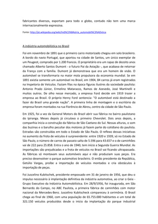 fabricantes diversos, exportam para todo o globo, contudo não tem uma marca
internacionalmente expressiva.
Fonte: http://pt.wikipedia.org/wiki/Ind%C3%BAstria_automobil%C3%ADstica
A indústria automobilística no Brasil
Foi em novembro de 1891 que o primeiro carro motorizado chegou em solo brasileiro.
A bordo do navio Portugal, que aportou na cidade de Santos, um único exemplar de
um Peugeot, comprado por 1.200 francos. O proprietário era um rapaz de dezoito anos
chamado Alberto Santos Dumont - o futuro Pai da Aviação -, que acabava de retornar
da França com a família. Dumont já demonstrava que era um homem de visão. O
automóvel se transformaria na maior mola propulsora da economia mundial. Se em
1891 existia somente um automóvel no Brasil, em 1904, 84 carros já eram registrados
na Inspetoria de Veículos. Faziam filas na época figuras ilustres da sociedade paulista:
Antonio Prado Júnior, Ermelino Matarazzo, Ramos de Azevedo, José Martinelli e
muitos outros. De olho nesse mercado, a empresa Ford decide em 1919 trazer a
empresa ao Brasil. O próprio Henry Ford sentencia: "O automóvel está destinado a
fazer do Brasil uma grande nação". A primeira linha de montagem e o escritório da
empresa foram montados na rua Florêncio de Abreu, centro da cidade de São Paulo.
Em 1925, foi a vez da General Motors do Brazil abrir sua fábrica no bairro paulistano
do Ipiranga. Meses depois já circulava o primeiro Chevrolet. Dois anos depois, a
companhia inicia a construção da fábrica de São Caetano do Sul. Nessas alturas, o som
das buzinas e o barulho peculiar dos motores já fazem parte do cotidiano do paulista.
Estradas são construídas em todo o Estado de São Paulo. O reflexo dessas iniciativas
no aumento da frota de veículos é surpreendente: entre 1920 e 1939, só no Estado de
São Paulo, o número de carros de passeio salta de 5.596 para 43.657 e o de caminhões
vai de 222 para 25.858. Entra o ano de 1940, tem início a Segunda Guerra Mundial. As
importações são prejudicadas e a frota de veículos no Brasil vai ficando ultrapassada.
As fábricas só montavam seus automóveis aqui e não produziam suas peças. Era
preciso desenvolver o parque automotivo brasileiro. O então presidente da República,
Getúlio Vargas, proíbe a importação de veículos montados e cria obstáculos à
importação de peças.
Foi Juscelino Kubitschek, presidente empossado em 31 de janeiro de 1956, que deu o
impulso necessário à implantação definitiva da indústria automotiva, ao criar o Geia -
Grupo Executivo da Indústria Automobilística. Em 28/9/1956, foi inaugurada, em São
Bernardo do Campo, no ABC Paulista, a primeira fábrica de caminhões com motor
nacional da Mercedes-Benz. Juscelino Kubitscheck compareceu à cerimônia. O Brasil
chega ao final de 1960, com uma população de 65.755.000 habitantes e um total de
321.150 veículos produzidos desde o início da implantação do parque industrial
 