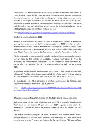 automotivo. Mais de 90% das indústrias de autopeças foram instaladas na Grande São
Paulo. E foi no Estado de São Paulo que ficou instalado o maior parque industrial da
América Latina, dando um importante impulso para o rápido crescimento econômico
paulista. A revolução automotiva da década de 1950 trouxe ao Estado paulista
tecnologia de ponta, empregos, desenvolvimento industrial e uma nova relação de
capital-trabalho, com o crescimento e fortalecimento dos sindicatos de classes. Hoje, o
Estado produz mais de um milhão de veículos por ano.
Fonte: http://www.saopaulo.sp.gov.br/conhecasp/historia_republica-industria-automobilistica
A Indústria Automobilística em 2013
A indústria automobilística encerrou 2013 com produção de 3,7 milhões de veículos, o
que representa aumento de 9,9% na comparação com 2012 e indica o melhor
desempenho da história do setor. Em dezembro, no entanto, a produção recuou 18,6%
sobre o mês anterior e 12,1% abaixo de dezembro de 2012. Os dados foram divulgados
hoje (7) pela Associação Nacional dos Fabricantes de Veículos Automotores (Anfavea).
O total de veículos novos nacionais licenciados também obteve desempenho recorde,
com um total de 3,06 milhões de unidades, resultado 1,5% acima de 2012. Em
dezembro, os licenciamentos cresceram 17% na comparação com novembro. Na
comparação com dezembro de 2012, o movimento ficou estável, com variação de
0,1%.
Incluindo os emplacamentos de automóveis importados, o total de veículos vendidos
subiu para 3,7 milhões de unidades, quantidade 0,9% inferior à de 2012. A participação
dos importados no licenciamento ficou em 18,8%, ante 20,7% no ano anterior.
As exportações em 2013 atingiram o melhor desempenho da história, com
crescimento de 13,5%, totalizando US$ 16,5 milhões.
Fonte: http://www.jb.com.br/economia/noticias/2014/01/07/industria-automobilistica-fecha-2013-
com-crescimento-de-99-na-producao/
Dificuldades na Indústria Automobilística em 2014 com o novo cenário econômico
Após subir quase 10 por cento e bater recorde em 2013, a produção de veículos no
Brasil deve avançar apenas 0,7 por cento em 2014, segundo a associação das
montadoras, Anfavea, na esteira da primeira contração anual de vendas em uma
década.
Essa perspectiva tem como pano de fundo um cenário mais adverso, com o fim da
alíquota reduzida do Imposto sobre Produtos Industrializados (IPI) para automóveis,
aumento dos juros do Programa de Sustentação do Investimento (PSI), que facilita a
 