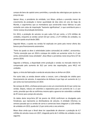 compra de bens de capital como caminhões, e pressão das siderúrgicas por ajustes no
preço do aço.
Apesar disso, o presidente da entidade, Luiz Moan, atribuiu a previsão menor de
crescimento da produção à menor quantidade de dias úteis em ano de Copa do
Mundo, e argumentou que as montadoras que construirão novas fábricas no país
contarão com cotas de importação "bastante significativas", o que contribuirá para o
menor avanço da produção doméstica.
Em 2013, a produção de veículos no país subiu 9,9 por cento, a 3,74 milhões de
unidades, enquanto as vendas caíram 0,9 por cento, a 3,77 milhões de unidades, na
primeira queda anual desde 2003.
Segundo Moan, a queda nas vendas foi explicada em parte pela menor oferta dos
bancos para financiamento automotivo.
"Parte da queda se deve à seletividade (sobre concessão) do crédito", acrescentou.
"Tenho convicção que em 2014 o estoque de crédito vai aumentar entre 4 e 5 por
cento, estimulando nossa atividade", disse Moan a jornalistas nesta terça-feira (17 de
janeiro 2014)
Segundo a Anfavea, a disparidade entre produção e vendas no mercado interno foi
compensada pelo aumento de 26,5 por cento das exportações, para 445,2 mil
unidades.
Agora, o ritmo de fabricação e venda de veículos deve se alinhar em 2014.
Por outro lado, as vendas devem voltar a crescer, com a liberação de crédito para
financiamento de veículos. A expectativa da Anfavea é que haja um aumento de 1,1
por cento nos licenciamentos em 2014.
No começo de 2013, a Anfavea previa para o ano um crescimento de 4,5 por cento nas
vendas. Depois, reduziu em setembro a expectativa para um aumento de 1 a 2 por
cento, previsão que não se confirmou mesmo após o governo ter estendido a validade
de IPI menor para compra de veículos.
Os dados desta terça-feira (07 de janeiro de 2014) confirmam os divulgados pela
Fenabrave, que representa as distribuidoras de veículos. A entidade informou na
semana passada que as vendas de carros e comerciais leves chegaram a 3,58 milhões
de unidades em 2013, queda de 1,5 por cento ante o ano anterior.
Moan disse ainda que o Brasil deve ter capacidade de absorver a produção de 4,7
milhões de veículos novos em 2017, chegando perto de 5 milhões de unidades no ano
seguinte.
 