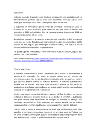 DEZEMBRO
Embora a produção de veículos tenha ficado no campo positivo no resultado anual, em
dezembro houve queda de 18,6 por cento sobre novembro e recuo de 12,1 por cento
sobre igual período de 2012, com a fabricação de 235,9 mil veículos.
Já o apelo de um IPI mais baixo para a compra do carro novo --benefício que valeu até
o último dia do ano-- contribuiu para elevar em 16,8 por cento as vendas ante
novembro, a 353,8 mil unidades. Mas na comparação com dezembro de 2012, os
licenciamentos caíram 1,5 por cento.
As principais montadoras aceleraram as vendas ante novembro. A Fiat se manteve
como líder nas vendas de automóveis e comerciais leves, com licenciamento de 65.197
veículos no mês, seguida por Volkswagen e General Motors, com 61.920 e 61.210
veículos vendidos em dezembro, respectivamente.
Em quarto lugar no ranking ficou a Ford, com vendas de 31.493 veículos, seguida pela
Renault, com 25.830 unidades.
Fonte: Por Marcela Ayres http://www.estadao.com.br/noticias/geral,apos-queda-nas-vendas-industria-
automotiva-desacelera-producao-para-2014,1115888,0.htm
Considerações Finais
A Industria Automobilística produz automóveis para auxiliar o deslocamento e
transporte da população. Em teoria as pessoas optam por ter veículos por
necessidade, porém hoje em dia os automóveis já estão entre um dos bens maiores
que expandiu diversos campos na natureza humana. A Indústria automobilística
percebe que os veículos tem uma maior ou menor procura em função de sua
aparência, ou seja chegou a conclusão que um veículo pode transmitir a personalidade
ou aquilo que seu proprietário é ou deseja ser.
Vendo esses pontos os grandes fabricantes gastam milhões de dólares por ano na
tentativa de convencer o usuário final que o seu produto é o melhor, a publicidade
veio para resolver essa necessidade em divulgar os produtos ou serviços para
convencer os consumidores finais sendo eles seus públicos alvos de que seu produto
no caso veículo é o melhor .A publicidade tem esse papel fora e dentro do Brasil.
Falando sobre a Indústria automobilística no Brasil, sua história começa em 1891,
quando o primeiro carro motorizado chegou no em um navio vindo de Portugal com
um único exemplar, um Peugeot, que por curiosidade foi adquirido pelo jovem de 18
anos Alberto Santos Dumont o que futuramente seria o pai da aviação.
 