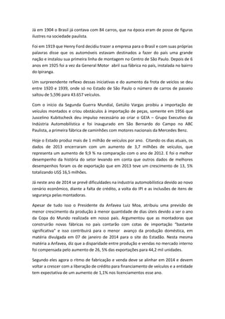 Já em 1904 o Brasil já contava com 84 carros, que na época eram de posse de figuras
ilustres na sociedade paulista.
Foi em 1919 que Henry Ford decidiu trazer a empresa para o Brasil e com suas próprias
palavras disse que os automóveis estavam destinados a fazer do país uma grande
nação e instalou sua primeira linha de montagem no Centro de São Paulo. Depois de 6
anos em 1925 foi a vez da General Motor abril sua fábrica no país, instalada no bairro
do Ipiranga.
Um surpreendente reflexo dessas iniciativas e do aumento da frota de veíclos se deu
entre 1920 e 1939, onde só no Estado de São Paulo o número de carros de passeio
saltou de 5,596 para 43.657 veículos.
Com o início da Segunda Guerra Mundial, Getúlio Vargas proibiu a importação de
veículos montados e criou obstáculos à importação de peças, somente em 1956 que
Juscelino Kubitscheck deu impulso necessário ao criar o GEIA – Grupo Executivo da
Indústria Automobilística e foi inaugurado em São Bernardo do Campo no ABC
Paulista, a primeira fábrica de caminhões com motores nacionais da Mercedes Benz.
Hoje o Estado produz mais de 1 milhão de veículos por ano. Citando os dias atuais, os
dados de 2013 encerraram com um aumento de 3,7 milhões de veículos, que
representa um aumento de 9,9 % na comparação com o ano de 2012. E foi o melhor
desempenho da história do setor levando em conta que outros dados de melhores
desempenhos foram os de exportação que em 2013 teve um crescimento de 13, 5%
totalizando US$ 16,5 milhões.
Já neste ano de 2014 se prevê dificuldades na industria automobilística devido ao novo
cenário econômico, diante a falta de crédito, a volta do IPI e as inclusões de itens de
segurança pelas montadoras.
Apesar de tudo isso o Presidente da Anfavea Luiz Moa, atribuiu uma previsão de
menor crescimento da produção à menor quantidade de dias úteis devido a ser o ano
da Copa do Mundo realizada em nosso país. Argumentou que as montadoras que
construirão novas fábricas no país contarão com cotas de importação “bastante
significativa” e isso contribuirá para o menor avanço da produção doméstica, em
matéria divulgada em 07 de janeiro de 2014 para o site do Estadão. Nesta mesma
matéria a Anfavea, diz que a disparidade entre produção e vendas no mercado interno
foi compensada pelo aumento de 26, 5% das exportações para 44,2 mil unidades.
Segundo eles agora o ritmo de fabricação e venda deve se alinhar em 2014 e devem
voltar a crescer com a liberação de crédito para financiamento de veículos e a entidade
tem expectativa de um aumento de 1,1% nos licenciamentos esse ano.
 