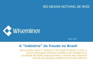 BIG MEANS NOTHING, BE WISE
A “indústria” de fraude no Brasil
Uma análise sobre a “indústria” de fraude no Brasil e como o
uso de avançados softwares analíticos de inteligência e
correlação de dados pode aumentar a receita das empresas
através da detecção preditiva da fraude dinâmica
Maio, 2014
 
