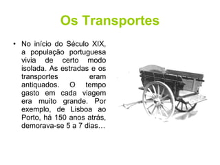 Os Transportes No início do Século XIX, a população portuguesa vivia de certo modo isolada. As estradas e os transportes eram antiquados. O tempo gasto em cada viagem era muito grande. Por exemplo, de Lisboa ao Porto, há 150 anos atrás, demorava-se 5 a 7 dias… 