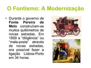 O Fontismo: A Modernização Durante o governo de  Fonte Pereira de Melo  construíram-se muitos quilómetros de novas estradas. Em 1859 a “diligência” ou “mala-posta” através de novas estradas, era possível fazer a ligação Lisboa-Porto em 34 horas. 