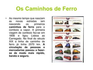 Os Caminhos de Ferro Ao mesmo tempo que nasciam as novas estradas iam nascendo os primeiros  caminhos de ferro  para o comboio a vapor. A primeira viagem de comboio fez-se em 1856 e ligou Lisboa ao Carregado. No final do século XIX a linha de caminho de ferro já tinha 2070 km.  A circulação de pessoas e mercadorias passou a fazer-se de modo mais rápido, barato e seguro. 