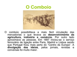 O Comboio O comboio possibilitava a mais fácil circulação das mercadorias o que levava ao  desenvolvimento da agricultura, indústria e comércio . Por outro lado aproximava as pessoas. Em 1887 iniciou-se o serviço ferroviário de ligação entre Paris, Madrid e Lisboa sendo que Portugal ficou mais perto do “Centro da Europa”. A  divulgação das ideias , pelos jornais, revistas e conversas foi muito maior. 