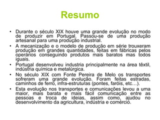 Resumo Durante o século XIX houve uma grande evolução no modo de produzir em Portugal. Passou-se de uma produção artesanal para uma produção industrial. A mecanização e o modelo de produção em série trouxeram produção em grandes quantidades, feitas em fábricas pelos operários conseguindo produtos mais baratos mas todos iguais. Portugal desenvolveu industria principalmente na área têxtil, indústria química e metalúrgica. No século XIX com Fonte Pereira de Melo os transportes sofreram uma grande evolução. Foram feitas estradas, caminhos de ferro, infra-estruturas (pontes, faróis, etc…). Esta evolução nos transportes e comunicações levou a uma maior, mais barata e mais fácil comunicação entre as pessoas e troca de ideias, assim como, ajudou no desenvolvimento da agricultura, indústria e comércio. 