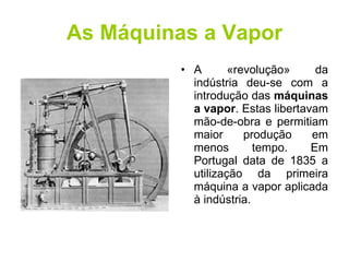 As Máquinas a Vapor A «revolução» da indústria deu-se com a introdução das  máquinas a vapor . Estas libertavam mão-de-obra e permitiam maior produção em menos tempo. Em Portugal data de 1835 a utilização da primeira máquina a vapor aplicada à indústria. 