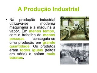 A Produção Industrial Na produção industrial utilizava-se moderna maquinaria e a máquina a vapor. Em  menos tempo , com o trabalho de  menos pessoas  conseguia-se uma produção em  grande quantidade . Os produtos eram  todos iguais  (feitos em série) e saíam  mais baratos . 