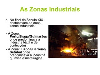 As Zonas Industriais No final do Século XIX destacavam-se duas zonas industriais: - A Zona:  Porto/Braga/Guimarães  onde predominava a indústria têxtil e de confecções; - A Zona:  Lisboa/Barreiro/Setúbal  onde predominava a indústria química e metalúrgica. 