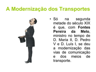 A Modernização dos Transportes Só na segunda metade do século XIX é que, com  Fontes Pereira da Melo , ministro no tempo de D. Maria II, D. Pedro V e D. Luís I, se deu a modernização das vias de comunicação e dos meios de transporte. 