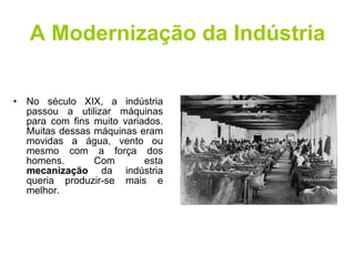 A Modernização da Indústria No século XIX, a indústria passou a utilizar máquinas para com fins muito variados. Muitas dessas máquinas eram movidas a água, vento ou mesmo com a força dos homens. Com esta  mecanização  da indústria queria produzir-se mais e melhor. 