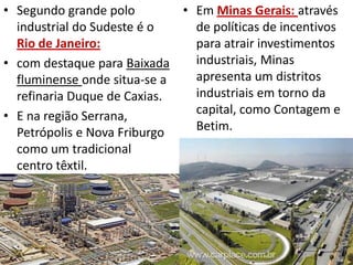 • Segundo grande polo        • Em Minas Gerais: através
  industrial do Sudeste é o    de políticas de incentivos
  Rio de Janeiro:              para atrair investimentos
• com destaque para Baixada    industriais, Minas
  fluminense onde situa-se a   apresenta um distritos
  refinaria Duque de Caxias.   industriais em torno da
• E na região Serrana,         capital, como Contagem e
  Petrópolis e Nova Friburgo   Betim.
  como um tradicional
  centro têxtil.
 