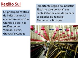 Região Sul               Importante região da indústria
                         Têxtil no Vale do Itajaí, em
 Os principais centros   Santa Catarina com desta para
 da indústria no Sul     as cidades de Joinville,
 encontram-se no Rio     Blumenau e Brusque
 Grande do Sul, nas
 regiões como
 Viamão, Esteio,
 Gravataí e Canoas
 