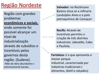 Região Nordeste                 Salvador: no Recôncavo
                                Baiano situa-se a refinaria
 Região com grandes             Landulpho Alves e o polo
 problemas                      petroquímico de Camaçari
 econômicos e sociais,
 onde somente foi
                                Recife: Através de
 possível alcançar um
                                incentivos permitiu a
 nível de                       criação de três distritos
 industrialização               industriais: Jaboatão, Cabo
 através de subsídios e         e Paulista.
 incentivos pelos
 governos desta             Fortaleza: é a que apresenta o
 região. (Sudene).          menor parque
 -Mão de obra abundante e   industrial, caracterizada por
 extremamente barata.       indústrias tradicionais (
                            alimentos, têxtil e calçados)
 