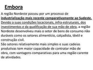 Embora
A região Nordeste passou por um processo de
industrialização mais recente comparativamente ao Sudeste.
Devido a suas condições locacionais, infra-estruturais, dos
investimentos e da qualificação de sua mão de obra, a região
Nordeste desenvolveu mais o setor de bens de consumo não
duráveis como os setores alimentício, calçadista, têxtil e
construção civil.
São setores relativamente mais simples e suas cadeias
produtivas tem maior capacidade de contratar mão de
obra, com vantagens comparativas para uma região carente
de atividades.
 