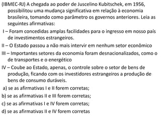 (IBMEC-RJ) A chegada ao poder de Juscelino Kubitschek, em 1956,
    possibilitou uma mudança significativa em relação à economia
    brasileira, tomando como parâmetro os governos anteriores. Leia as
    seguintes afirmativas:
 I – Foram concedidas amplas facilidades para o ingresso em nosso país
    de investimentos estrangeiros.
II – O Estado passou a não mais intervir em nenhum setor econômico
III – Importantes setores da economia foram desnacionalizados, como o
    de transportes e o energético
IV – Coube ao Estado, apenas, o controle sobre o setor de bens de
    produção, ficando com os investidores estrangeiros a produção de
    bens de consumo duráveis.
 a) se as afirmativas I e II forem corretas;
b) se as afirmativas II e III forem corretas;
c) se as afirmativas I e IV forem corretas;
d) se as afirmativas II e IV forem corretas
 