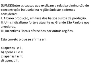 (UFMG)Entre as causas que explicam a relativa diminuição de
concentração industrial na região Sudeste podemos
considerar:
I. A baixa produção, em face dos baixos custos de produção.
II. Um sindicalismo forte e atuante na Grande São Paulo e nos
arredores.
III. Incentivos Fiscais oferecidos por outras regiões.

Está correto o que se afirma em

a) apenas I e II.
b) apenas II e III.
c) apenas I e III.
d) apenas III.
 