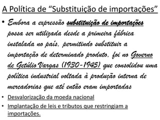 A Política de “Substituição de importações”
• Embora a expressão substituição de importações
  possa ser utilizada desde a primeira fábrica
  instalada no país, permitindo substituir a
  importação de determinado produto, foi no Governo
  de Getúlio Vargas (1930-1945) que consolidou uma
  política industrial voltada à produção interna de
  mercadorias que até então eram importadas
• Desvalorização da moeda nacional
• Implantação de leis e tributos que restringiam a
  importações.
 