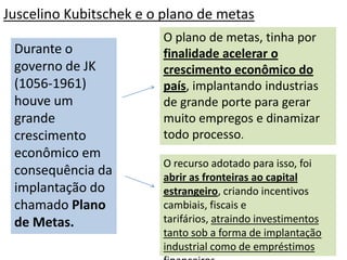 Juscelino Kubitschek e o plano de metas
                        O plano de metas, tinha por
 Durante o              finalidade acelerar o
 governo de JK          crescimento econômico do
 (1056-1961)            país, implantando industrias
 houve um               de grande porte para gerar
 grande                 muito empregos e dinamizar
 crescimento            todo processo.
 econômico em
                        O recurso adotado para isso, foi
 consequência da        abrir as fronteiras ao capital
 implantação do         estrangeiro, criando incentivos
 chamado Plano          cambiais, fiscais e
 de Metas.              tarifários, atraindo investimentos
                        tanto sob a forma de implantação
                        industrial como de empréstimos
 