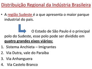 Distribuição Regional da Indústria Brasileira
• A região Sudeste é a que apresenta o maior parque
  industrial do país.

                   O Estado de São Paulo é o principal
  polo do Sudeste, esse polo pode ser dividido em
  quatro grandes eixos viários:
1. Sistema Anchieta – Imigrantes
2. Via Dutra, vale do Paraíba
3. Via Anhanguera
4. Via Castelo Branco
 