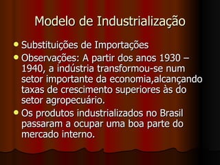 Modelo de Industrialização
 Substituições de Importações
 Observações: A partir dos anos 1930 –
  1940, a indústria transformou-se num
  setor importante da economia,alcançando
  taxas de crescimento superiores às do
  setor agropecuário.
 Os produtos industrializados no Brasil
  passaram a ocupar uma boa parte do
  mercado interno.
 