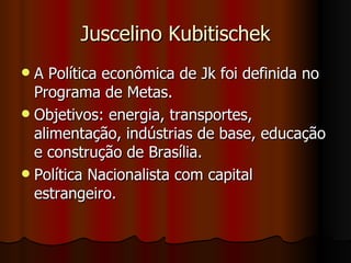 Juscelino Kubitischek
 A Política econômica de Jk foi definida no
  Programa de Metas.
 Objetivos: energia, transportes,
  alimentação, indústrias de base, educação
  e construção de Brasília.
 Política Nacionalista com capital
  estrangeiro.
 
