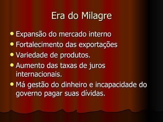 Era do Milagre
 Expansão do mercado interno
 Fortalecimento das exportações
 Variedade de produtos.
 Aumento das taxas de juros
  internacionais.
 Má gestão do dinheiro e incapacidade do
  governo pagar suas dívidas.
 