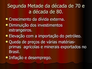Segunda Metade da década de 70 e
         a década de 80.
 Crescimento da dívida externa.
 Diminuição dos investimentos
  estrangeiros.
 Elevação com a importação do petróleo.
 Queda de preços de várias matérias-
  primas agrícolas e minerais exportados no
  Brasil.
 Inflação e desemprego.
 