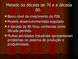 Metade da década de 70 e a década
              80.
 Baixo nível de crescimento do PIB.
 Modelo desenvolvimentista esgotado
 A década de 80 ficou conhecida como
  década perdida.
 Muitas atividades industriais apresentaram
  problemas no sistema de produção e
  produtividade.
 