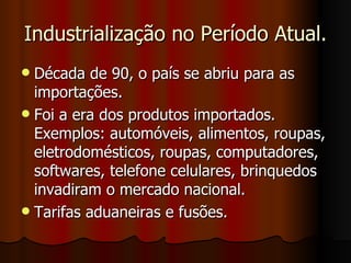 Industrialização no Período Atual.
 Década de 90, o país se abriu para as
  importações.
 Foi a era dos produtos importados.
  Exemplos: automóveis, alimentos, roupas,
  eletrodomésticos, roupas, computadores,
  softwares, telefone celulares, brinquedos
  invadiram o mercado nacional.
 Tarifas aduaneiras e fusões.
 