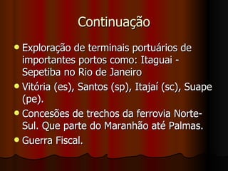 Continuação
 Exploração de terminais portuários de
  importantes portos como: Itaguai -
  Sepetiba no Rio de Janeiro
 Vitória (es), Santos (sp), Itajaí (sc), Suape
  (pe).
 Concesões de trechos da ferrovia Norte-
  Sul. Que parte do Maranhão até Palmas.
 Guerra Fiscal.
 
