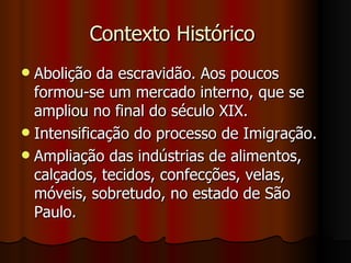 Contexto Histórico
 Abolição da escravidão. Aos poucos
  formou-se um mercado interno, que se
  ampliou no final do século XIX.
 Intensificação do processo de Imigração.
 Ampliação das indústrias de alimentos,
  calçados, tecidos, confecções, velas,
  móveis, sobretudo, no estado de São
  Paulo.
 