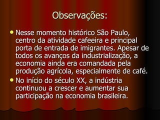 Observações:
 Nesse momento histórico São Paulo,
  centro da atividade cafeeira e principal
  porta de entrada de imigrantes. Apesar de
  todos os avanços da industrialização, a
  economia ainda era comandada pela
  produção agrícola, especialmente de café.
 No início do século XX, a indústria
  continuou a crescer e aumentar sua
  participação na economia brasileira.
 